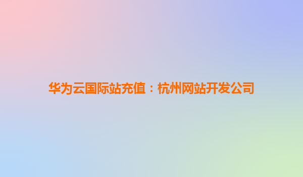 华为云国际站充值：杭州网站开发公司
