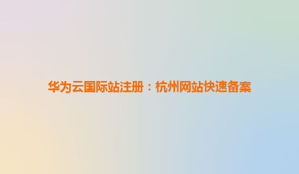 华为云国际站注册：杭州网站快速备案