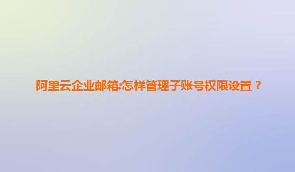 阿里云企业邮箱:怎样管理子账号权限设置？