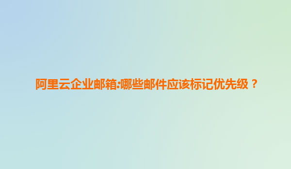 阿里云企业邮箱:哪些邮件应该标记优先级？