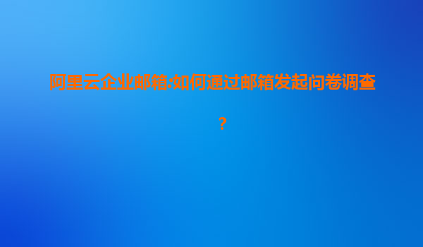 阿里云企业邮箱:如何通过邮箱发起问卷调查？
