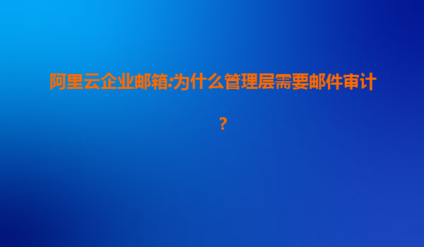 阿里云企业邮箱:为什么管理层需要邮件审计？