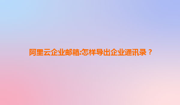 阿里云企业邮箱:怎样导出企业通讯录？