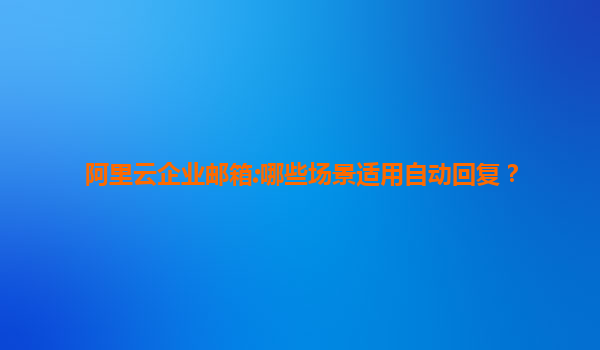 阿里云企业邮箱:哪些场景适用自动回复？