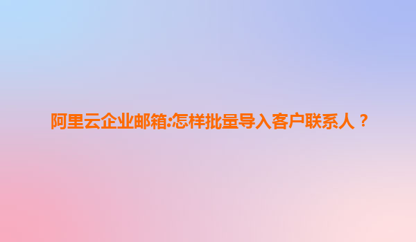 阿里云企业邮箱:怎样批量导入客户联系人？