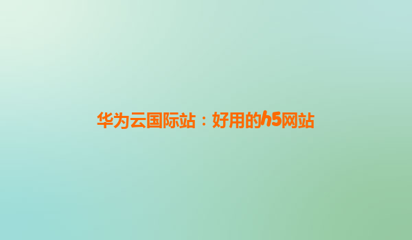 华为云国际站：好用的h5网站