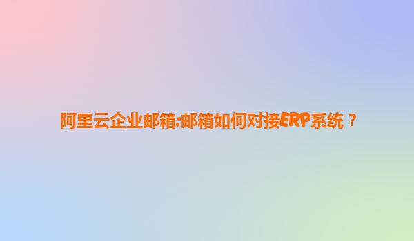 阿里云企业邮箱:邮箱如何对接ERP系统？