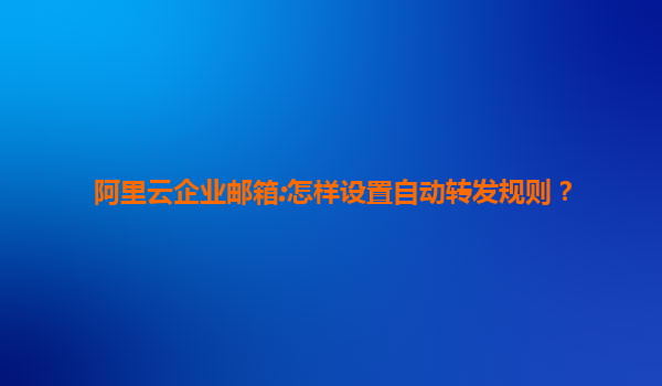 阿里云企业邮箱:怎样设置自动转发规则？