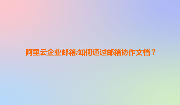 阿里云企业邮箱:如何通过邮箱协作文档？