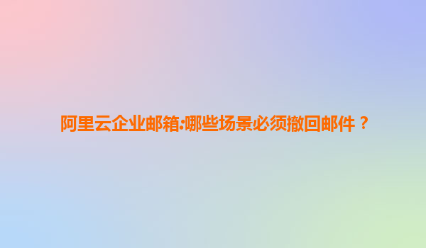 阿里云企业邮箱:哪些场景必须撤回邮件？