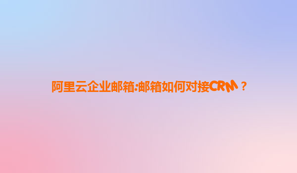 阿里云企业邮箱:邮箱如何对接CRM？