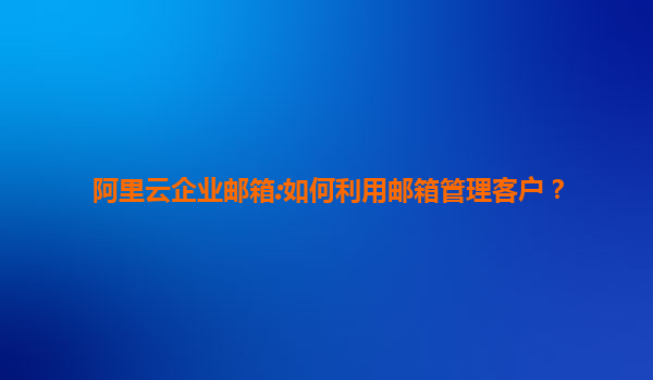 阿里云企业邮箱:如何利用邮箱管理客户？