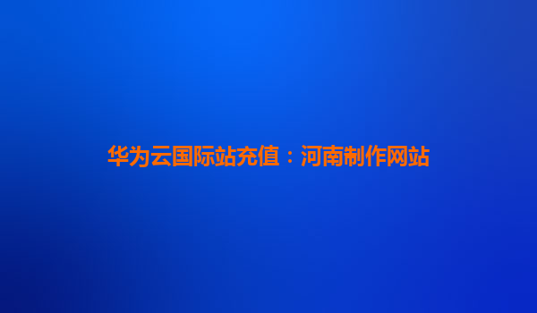 华为云国际站充值：河南制作网站