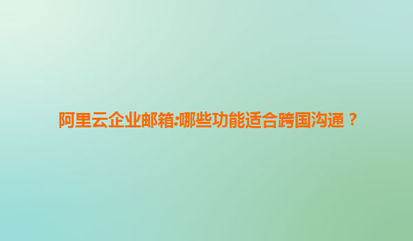 阿里云企业邮箱:哪些功能适合跨国沟通？
