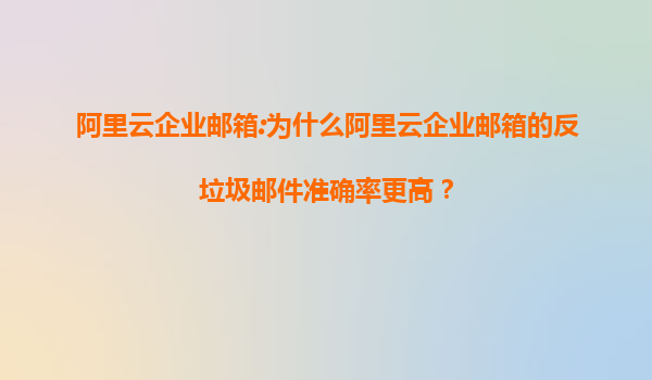 阿里云企业邮箱:为什么阿里云企业邮箱的反垃圾邮件准确率更高？