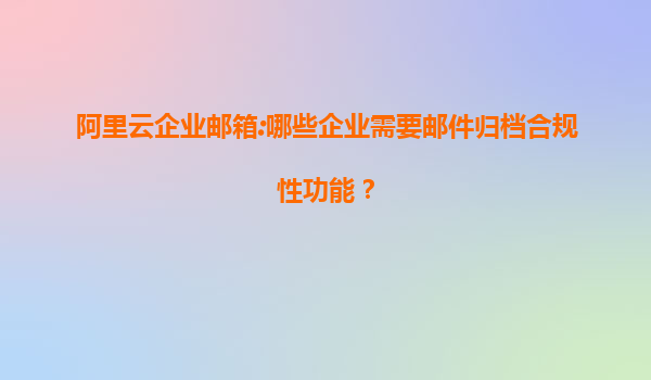 阿里云企业邮箱:哪些企业需要邮件归档合规性功能？