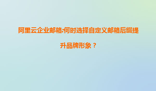 阿里云企业邮箱:何时选择自定义邮箱后缀提升品牌形象？