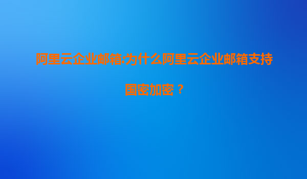 阿里云企业邮箱:为什么阿里云企业邮箱支持国密加密？