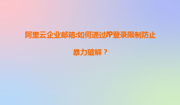阿里云企业邮箱:如何通过IP登录限制防止暴力破解？