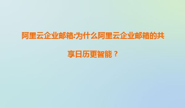 阿里云企业邮箱:为什么阿里云企业邮箱的共享日历更智能？
