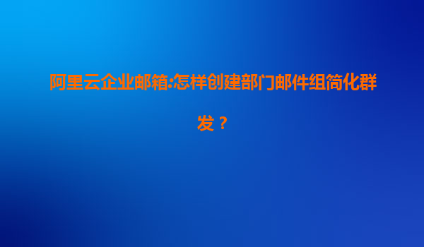 阿里云企业邮箱:怎样创建部门邮件组简化群发？