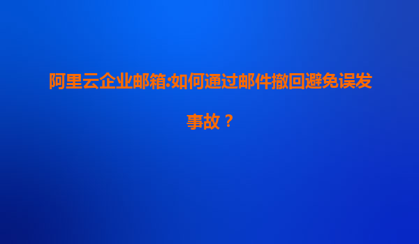 阿里云企业邮箱:如何通过邮件撤回避免误发事故？