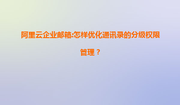 阿里云企业邮箱:怎样优化通讯录的分级权限管理？