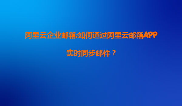 阿里云企业邮箱:如何通过阿里云邮箱APP实时同步邮件？