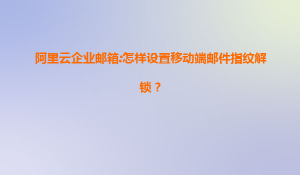 阿里云企业邮箱:怎样设置移动端邮件指纹解锁？