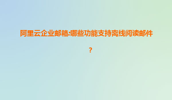 阿里云企业邮箱:哪些功能支持离线阅读邮件？