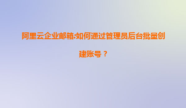 阿里云企业邮箱:如何通过管理员后台批量创建账号？