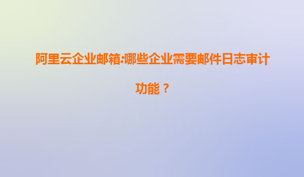阿里云企业邮箱:哪些企业需要邮件日志审计功能？