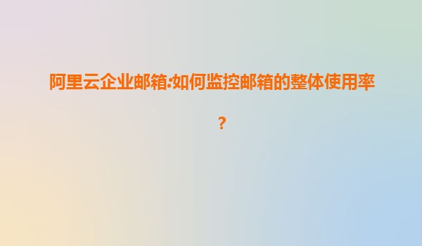 阿里云企业邮箱:如何监控邮箱的整体使用率？