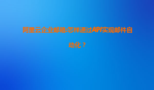 阿里云企业邮箱:怎样通过API实现邮件自动化？