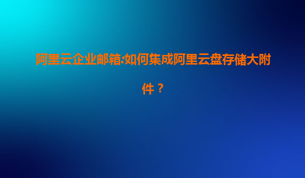 阿里云企业邮箱:如何集成阿里云盘存储大附件？