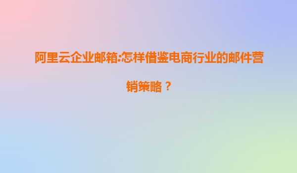 阿里云企业邮箱:怎样借鉴电商行业的邮件营销策略？