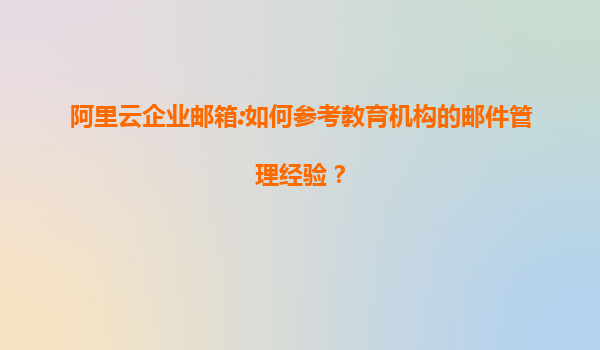 阿里云企业邮箱:如何参考教育机构的邮件管理经验？
