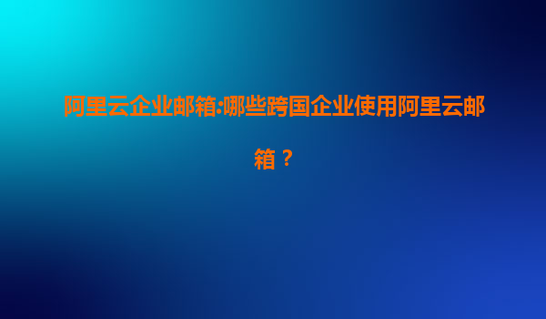 阿里云企业邮箱:哪些跨国企业使用阿里云邮箱？
