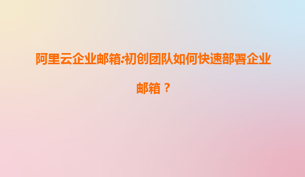 阿里云企业邮箱:初创团队如何快速部署企业邮箱？