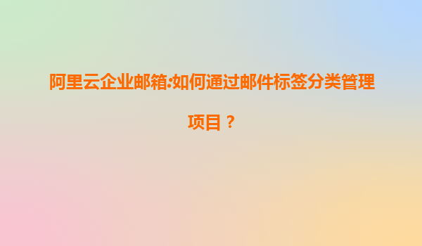 阿里云企业邮箱:如何通过邮件标签分类管理项目？