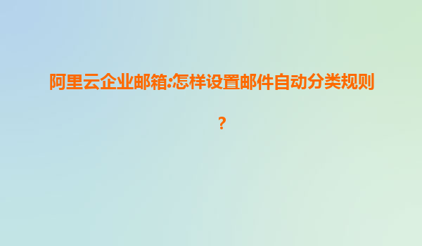 阿里云企业邮箱:怎样设置邮件自动分类规则？