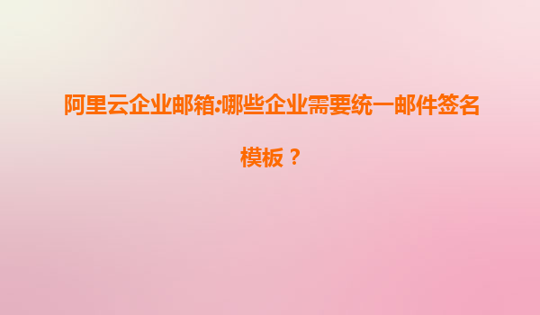 阿里云企业邮箱:哪些企业需要统一邮件签名模板？