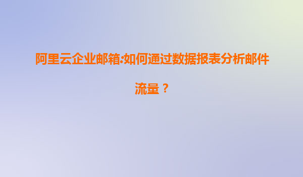 阿里云企业邮箱:如何通过数据报表分析邮件流量？