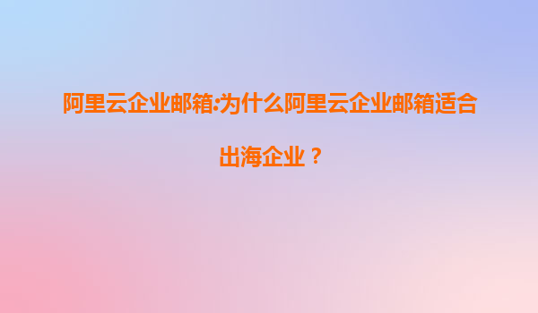 阿里云企业邮箱:为什么阿里云企业邮箱适合出海企业？