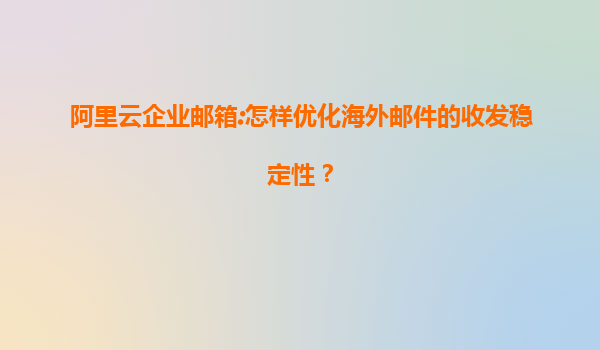 阿里云企业邮箱:怎样优化海外邮件的收发稳定性？