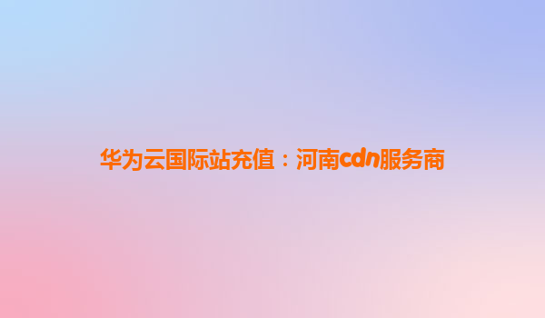 华为云国际站充值：河南cdn服务商