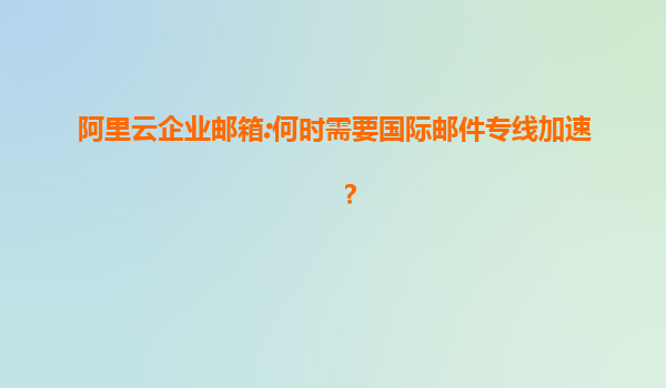 阿里云企业邮箱:何时需要国际邮件专线加速？