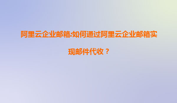 阿里云企业邮箱:如何通过阿里云企业邮箱实现邮件代收？
