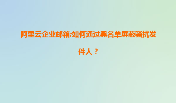 阿里云企业邮箱:如何通过黑名单屏蔽骚扰发件人？