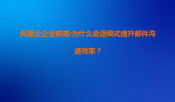 阿里云企业邮箱:为什么会话模式提升邮件沟通效率？